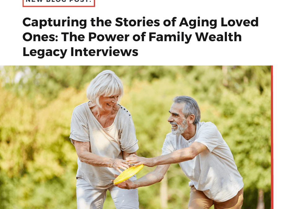 Capturing the Stories of Aging Loved Ones: The Power of a Family Wealth Legacy Interview